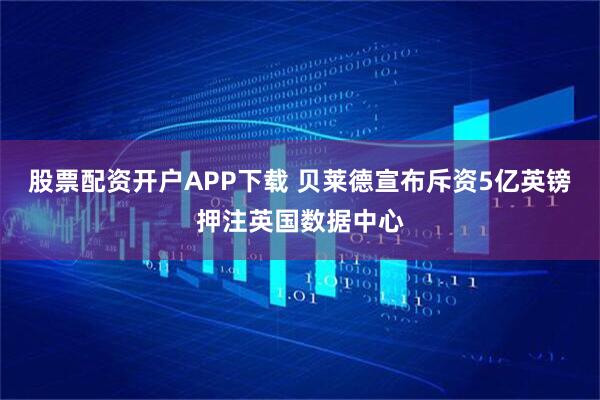 股票配资开户APP下载 贝莱德宣布斥资5亿英镑押注英国数据中心