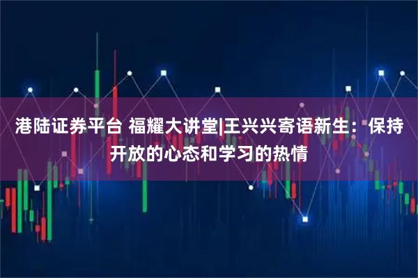 港陆证券平台 福耀大讲堂|王兴兴寄语新生：保持开放的心态和学习的热情