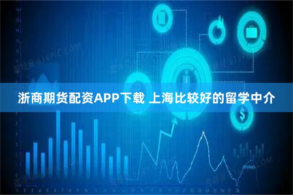 浙商期货配资APP下载 上海比较好的留学中介