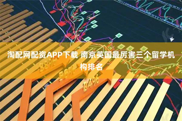 淘配网配资APP下载 南京英国最厉害三个留学机构排名