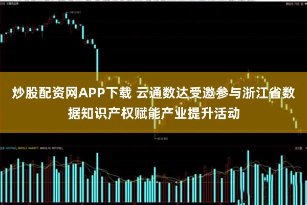 炒股配资网APP下载 云通数达受邀参与浙江省数据知识产权赋能产业提升活动
