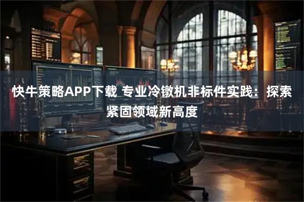 快牛策略APP下载 专业冷镦机非标件实践：探索紧固领域新高度