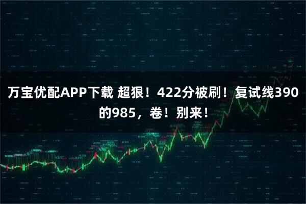 万宝优配APP下载 超狠!422分被刷!复试线390的985,卷!别来!