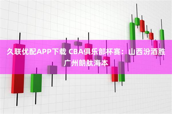 久联优配APP下载 CBA俱乐部杯赛：山西汾酒胜广州朗肽海本
