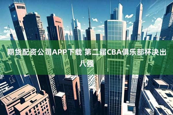 期货配资公司APP下载 第二届CBA俱乐部杯决出八强