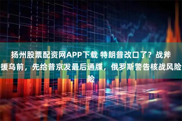 扬州股票配资网APP下载 特朗普改口了？战斧援乌前，先给普京发最后通牒，俄罗斯警告核战风险