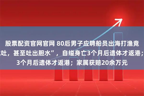股票配资官网官网 80后男子应聘船员出海打渔竟严重晕船，“一吃就吐，甚至吐出胆水”，自缢身亡3个月后遗体才返港；家属获赔20余万元