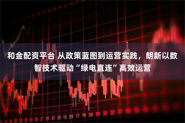 和金配资平台 从政策蓝图到运营实践，朗新以数智技术驱动“绿电直连”高效运营