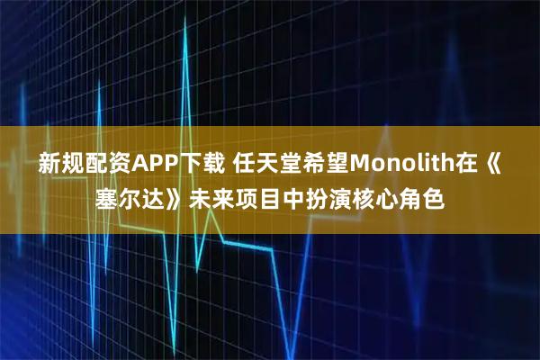 新规配资APP下载 任天堂希望Monolith在《塞尔达》未来项目中扮演核心角色