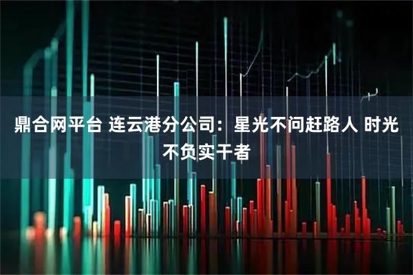 鼎合网平台 连云港分公司：星光不问赶路人 时光不负实干者