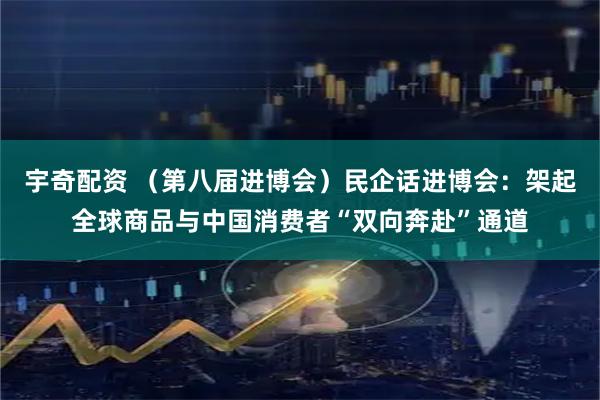 宇奇配资 （第八届进博会）民企话进博会：架起全球商品与中国消费者“双向奔赴”通道