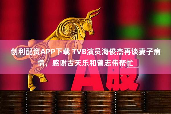 创利配资APP下载 TVB演员海俊杰再谈妻子病情，感谢古天乐和曾志伟帮忙