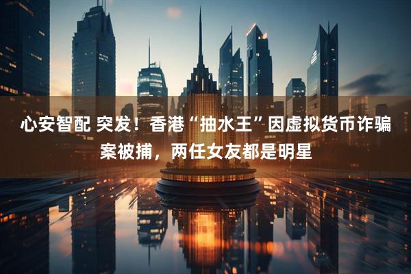 心安智配 突发！香港“抽水王”因虚拟货币诈骗案被捕，两任女友都是明星