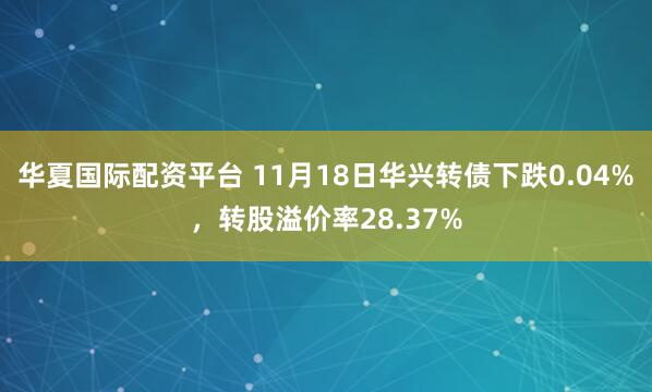 华夏国际配资平台 11月18日华兴转债下跌0.04%，转股溢价率28.37%