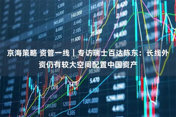 京海策略 资管一线｜专访瑞士百达陈东：长线外资仍有较大空间配置中国资产