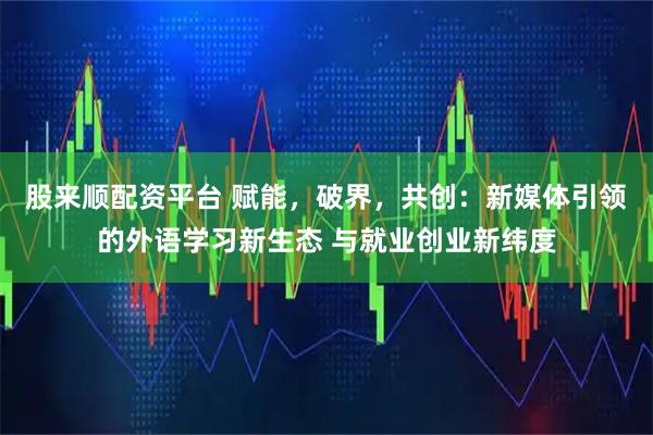 股来顺配资平台 赋能，破界，共创：新媒体引领的外语学习新生态 与就业创业新纬度