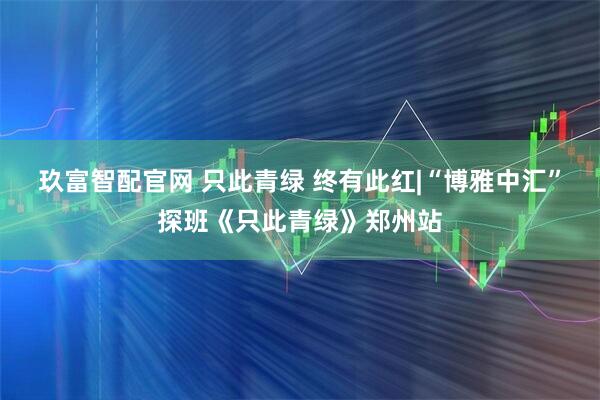 玖富智配官网 只此青绿 终有此红|“博雅中汇”探班《只此青绿》郑州站