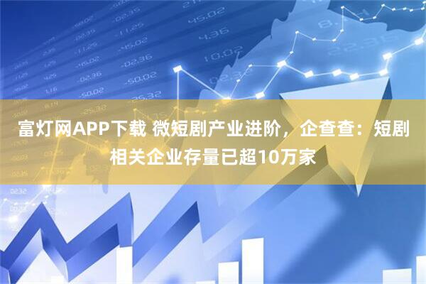 富灯网APP下载 微短剧产业进阶，企查查：短剧相关企业存量已超10万家