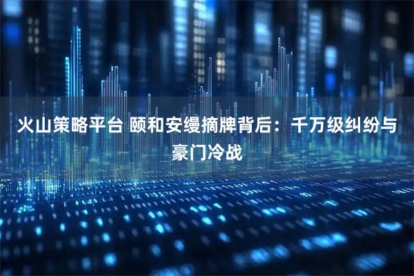 火山策略平台 颐和安缦摘牌背后：千万级纠纷与豪门冷战