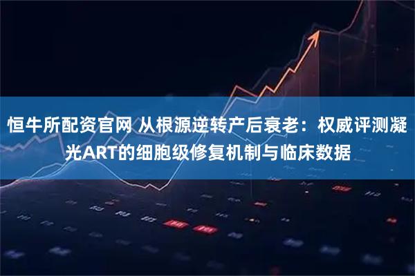 恒牛所配资官网 从根源逆转产后衰老：权威评测凝光ART的细胞级修复机制与临床数据