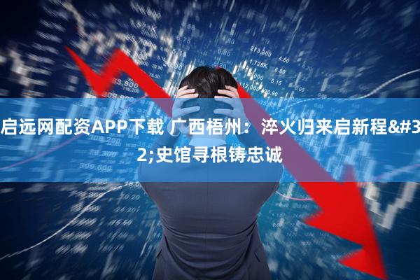 启远网配资APP下载 广西梧州：淬火归来启新程 史馆寻根铸忠诚