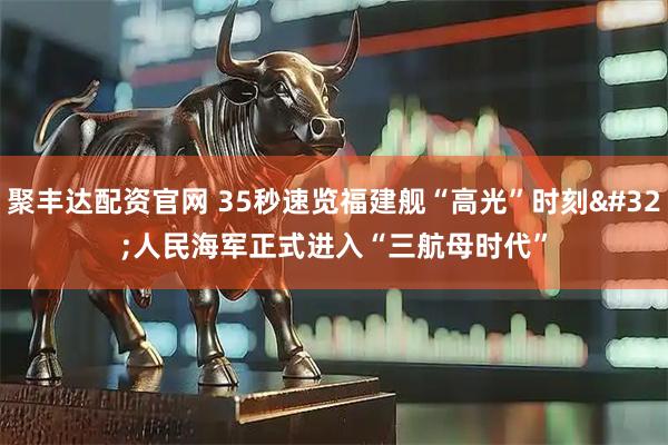 聚丰达配资官网 35秒速览福建舰“高光”时刻 人民海军正式进入“三航母时代”