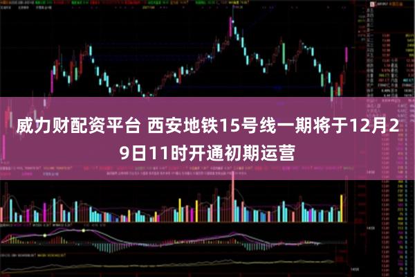 威力财配资平台 西安地铁15号线一期将于12月29日11时开通初期运营
