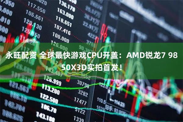 永旺配资 全球最快游戏CPU开盖：AMD锐龙7 9850X3D实拍首发！