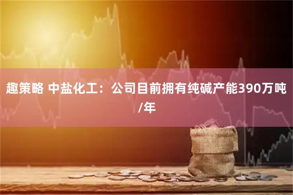 趣策略 中盐化工：公司目前拥有纯碱产能390万吨/年