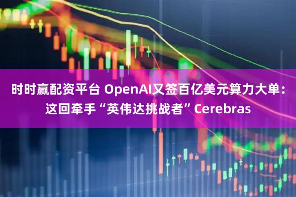 时时赢配资平台 OpenAI又签百亿美元算力大单：这回牵手“英伟达挑战者”Cerebras