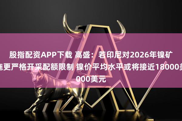 股指配资APP下载 高盛：若印尼对2026年镍矿实施更严格开采配额限制 镍价平均水平或将接近18000美元