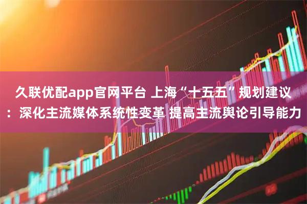 久联优配app官网平台 上海“十五五”规划建议：深化主流媒体系统性变革 提高主流舆论引导能力