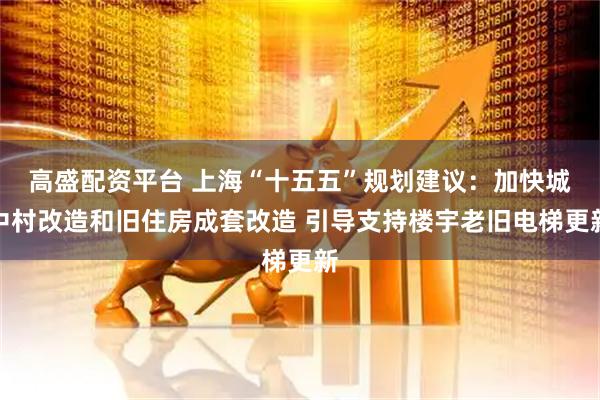 高盛配资平台 上海“十五五”规划建议：加快城中村改造和旧住房成套改造 引导支持楼宇老旧电梯更新