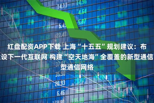 红盘配资APP下载 上海“十五五”规划建议：布局建设下一代互联网 构建“空天地海”全覆盖的新型通信网络