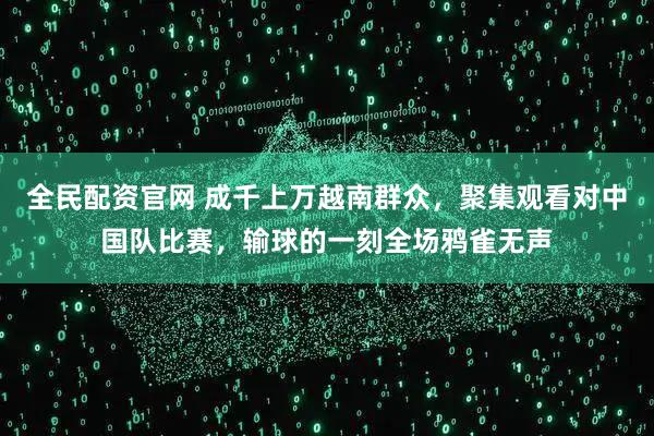 全民配资官网 成千上万越南群众，聚集观看对中国队比赛，输球的一刻全场鸦雀无声