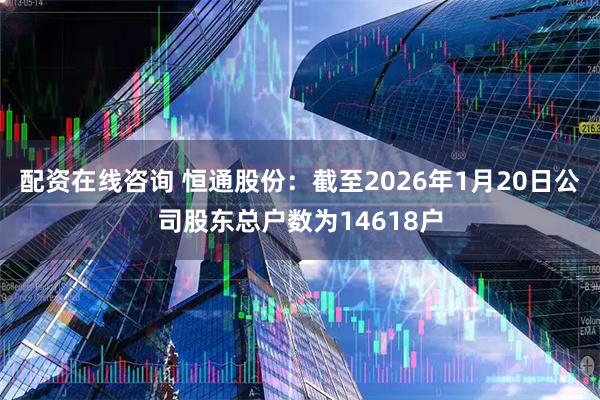 配资在线咨询 恒通股份：截至2026年1月20日公司股东总户数为14618户