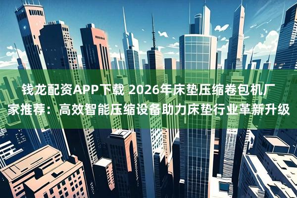 钱龙配资APP下载 2026年床垫压缩卷包机厂家推荐：高效智能压缩设备助力床垫行业革新升级