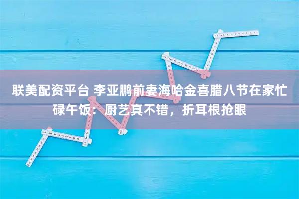 联美配资平台 李亚鹏前妻海哈金喜腊八节在家忙碌午饭：厨艺真不错，折耳根抢眼