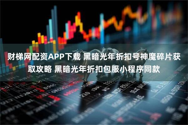 财梯网配资APP下载 黑暗光年折扣号神魔碎片获取攻略 黑暗光年折扣包服小程序同款