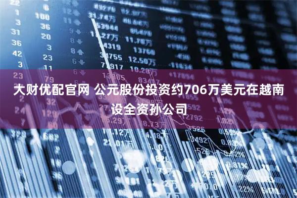 大财优配官网 公元股份投资约706万美元在越南设全资孙公司