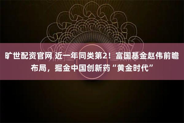 旷世配资官网 近一年同类第2！富国基金赵伟前瞻布局，掘金中国创新药“黄金时代”
