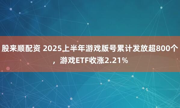 股来顺配资 2025上半年游戏版号累计发放超800个，游戏ETF收涨2.21%