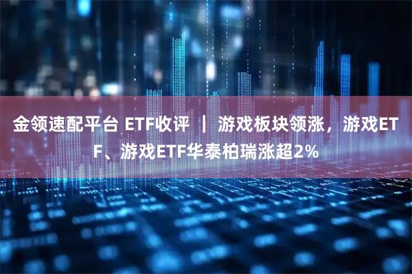 金领速配平台 ETF收评 ｜ 游戏板块领涨，游戏ETF、游戏ETF华泰柏瑞涨超2%