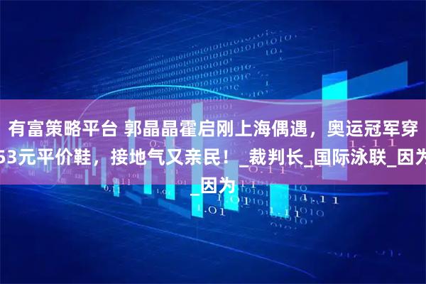 有富策略平台 郭晶晶霍启刚上海偶遇，奥运冠军穿53元平价鞋，接地气又亲民！_裁判长_国际泳联_因为