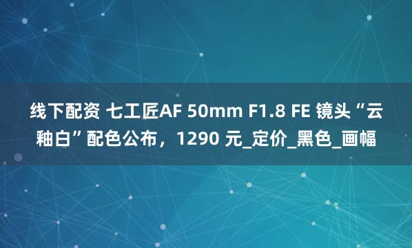 线下配资 七工匠AF 50mm F1.8 FE 镜头“云釉白”配色公布，1290 元_定价_黑色_画幅