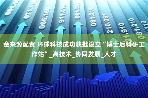 金来源配资 环球科技成功获批设立“博士后科研工作站”_高技术_协同发展_人才