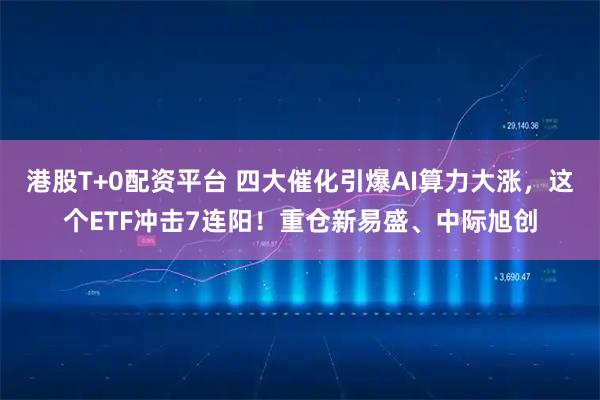 港股T+0配资平台 四大催化引爆AI算力大涨，这个ETF冲击7连阳！重仓新易盛、中际旭创