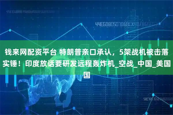 钱来网配资平台 特朗普亲口承认，5架战机被击落实锤！印度放话要研发远程轰炸机_空战_中国_美国