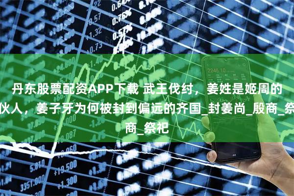 丹东股票配资APP下载 武王伐纣，姜姓是姬周的合伙人，姜子牙为何被封到偏远的齐国_封姜尚_殷商_祭祀