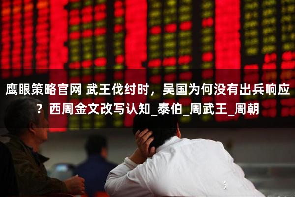 鹰眼策略官网 武王伐纣时，吴国为何没有出兵响应？西周金文改写认知_泰伯_周武王_周朝